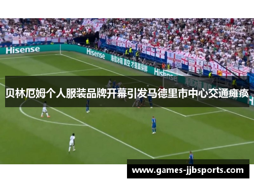贝林厄姆个人服装品牌开幕引发马德里市中心交通瘫痪