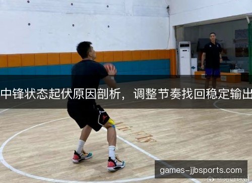 中锋状态起伏原因剖析，调整节奏找回稳定输出